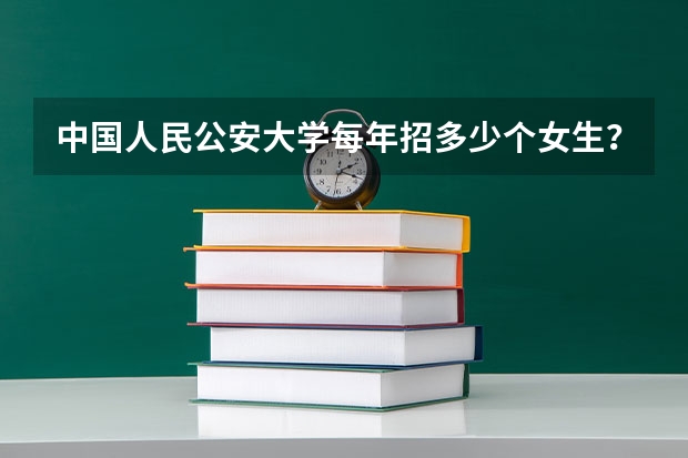 中国人民公安大学每年招多少个女生？文理科是否有要求？女生所选专业是否有限定？以及报考时间