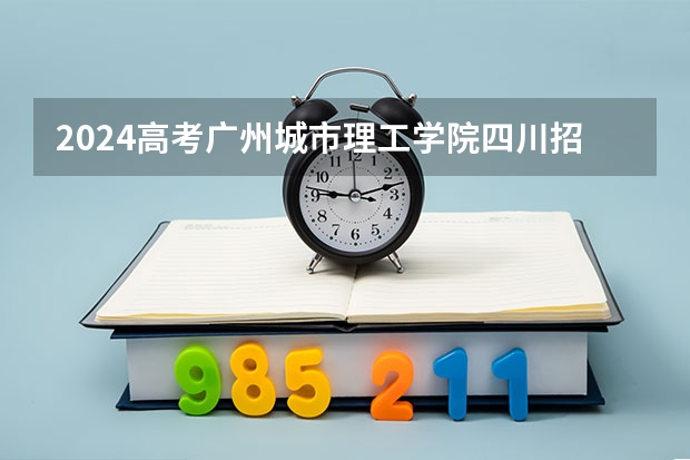 2024高考广州城市理工学院四川招生人数 招生计划