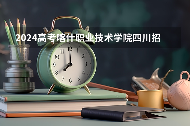 2024高考喀什职业技术学院四川招生人数 招生计划