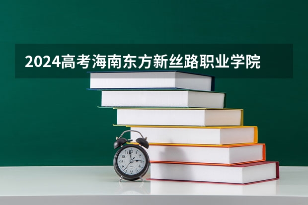 2024高考海南东方新丝路职业学院四川招生人数 招生计划