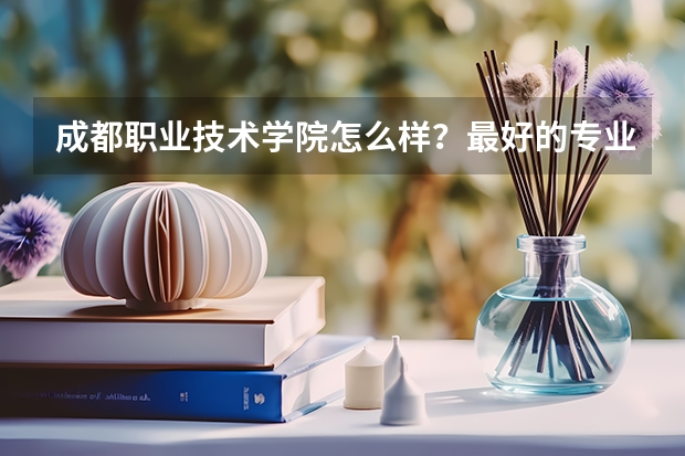 成都职业技术学院怎么样?最好的专业是什么?录取分数线高吗?
