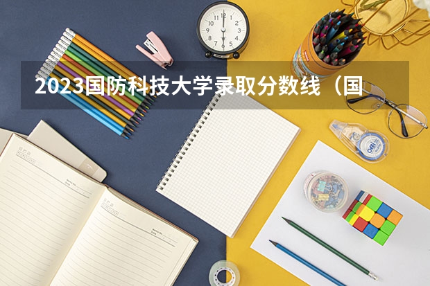 2023国防科技大学录取分数线（国防大学录取分数线）