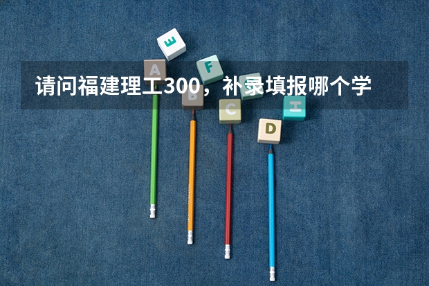 请问福建理工300，补录填报哪个学校，有忘被录取？