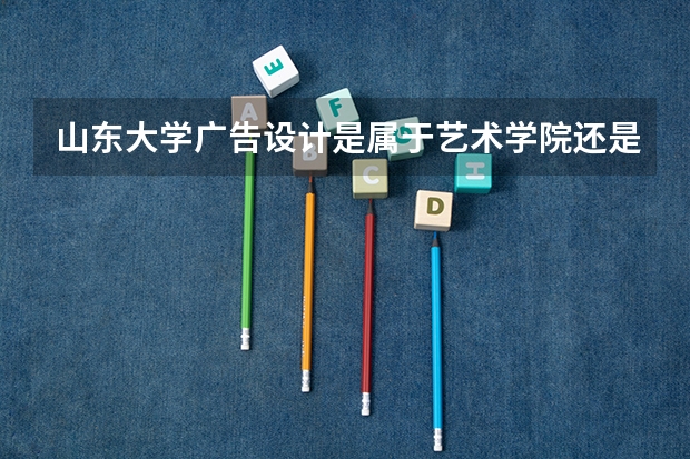 山东大学广告设计是属于艺术学院还是属于文学与新闻传播院?艺术录取大约多少分?