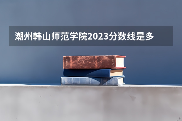 潮州韩山师范学院2023分数线是多少？
