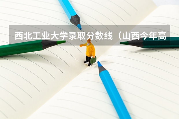 西北工业大学录取分数线（山西今年高考分数线）