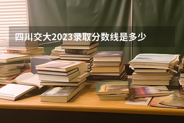 四川交大2023录取分数线是多少