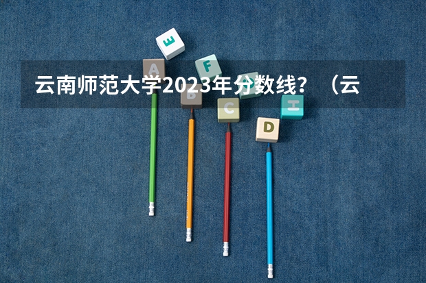 云南师范大学2023年分数线？（云南师范大学招生分数线？）
