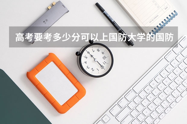 高考要考多少分可以上国防大学的国防生？（尽量以安徽高考分数线）