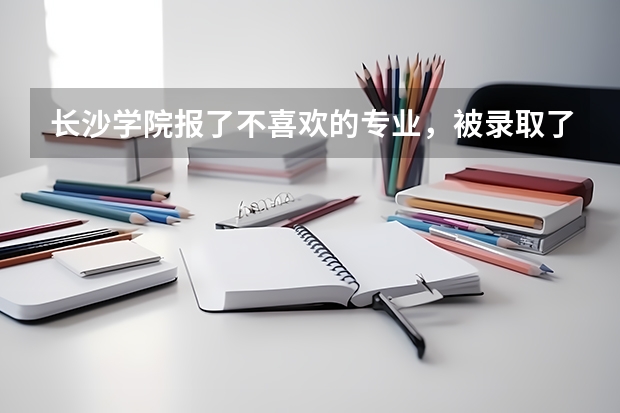 长沙学院报了不喜欢的专业，被录取了后现在想转专业要怎么办？