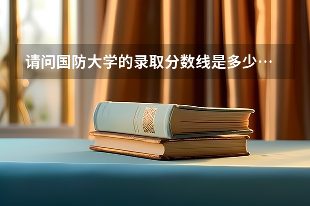 请问国防大学的录取分数线是多少…