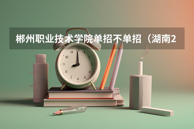 郴州职业技术学院单招不单招（湖南2023单招学校及分数线）