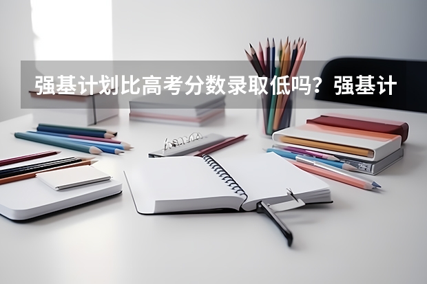 强基计划比高考分数录取低吗？强基计划高考要多少分才能被录取？