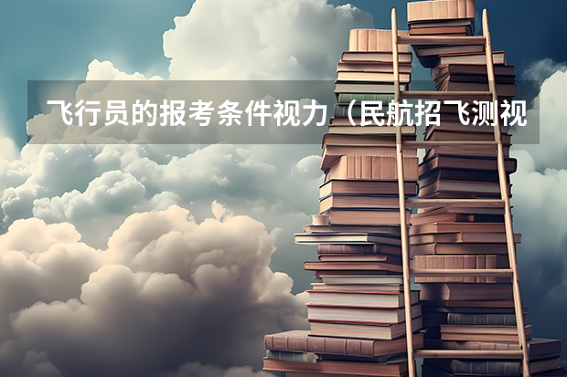 飞行员的报考条件视力（民航招飞测视力可以测矫正视力，就是说近视的人也可以招收）