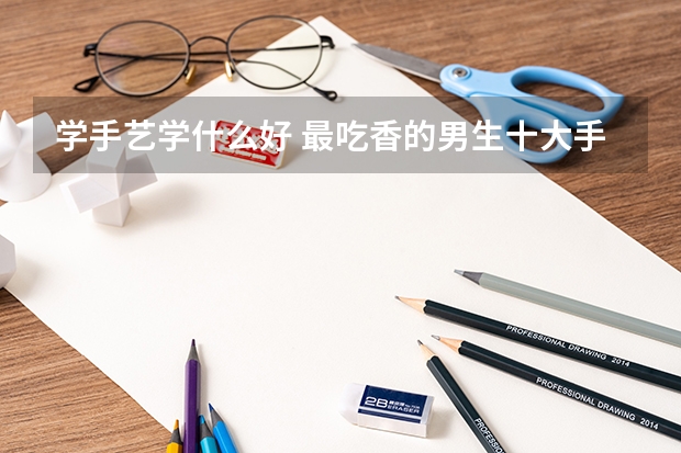 学手艺学什么好 最吃香的男生十大手艺