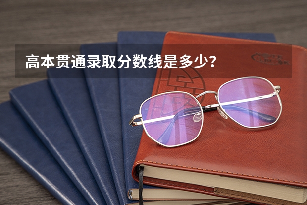 高本贯通录取分数线是多少?