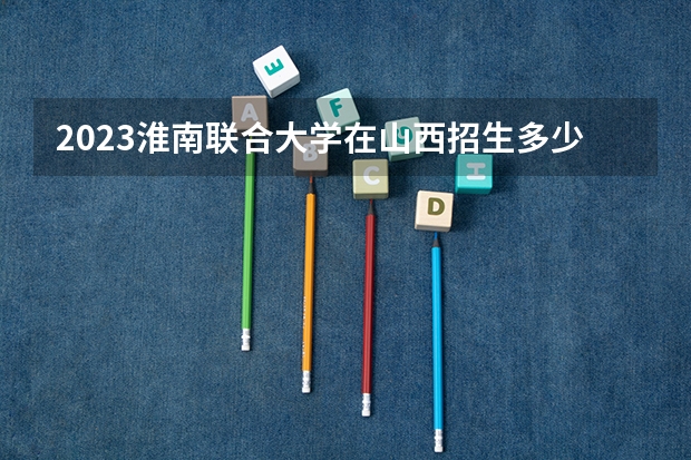 2023淮南联合大学在山西招生多少人