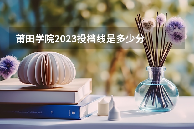 莆田学院2023投档线是多少分